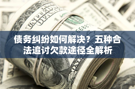 济南债务纠纷如何解决？五种合法追讨欠款途径全解析