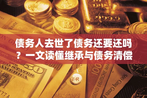 济南债务人去世了债务还要还吗？一文读懂继承与债务清偿