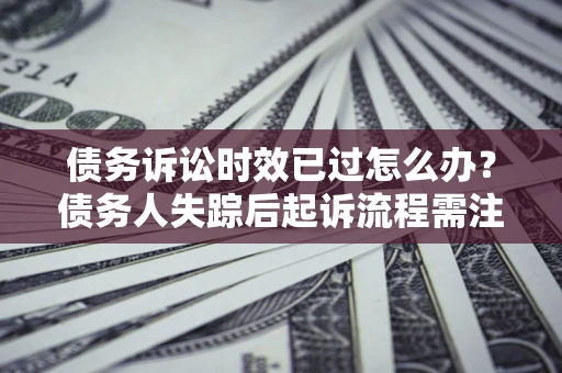 济南债务诉讼时效已过怎么办？债务人失踪后起诉流程需注意什么？