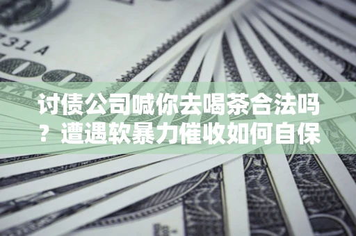济南讨债公司喊你去喝茶合法吗？遭遇软暴力催收如何自保？
