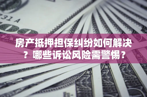 济南房产抵押担保纠纷如何解决？哪些诉讼风险需警惕？