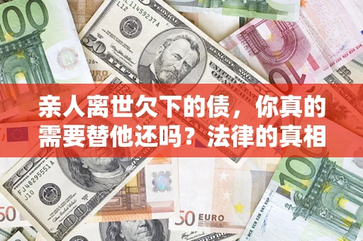 济南亲人离世欠下的债，你真的需要替他还吗？法律的真相或许与你想的不一样
